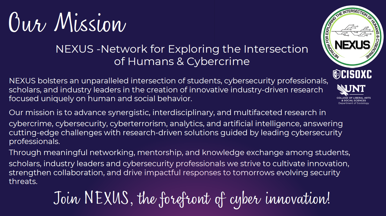 NEXUS Mission Statement - NEXUS -Network for Exploring the Intersection of Humans & Cybercrime NEXUS bolsters an unparalleled intersection of students, cybersecurity professionals, scholars, and industry leaders in the creation of innovative industry-driven research focused uniquely on human and social behavior. Our mission is to advance synergistic, interdisciplinary, and multifaceted research in cybercrime, cybersecurity, cyberterrorism, analytics, and artificial intelligence, answering cutting-edge challenges with research-driven solutions guided by leading cybersecurity professionals. Through meaningful networking, mentorship, and knowledge exchange among students, scholars, industry leaders and cybersecurity professionals we strive to cultivate innovation, strengthen collaboration, and drive impactful responses to tomorrows evolving security threats.